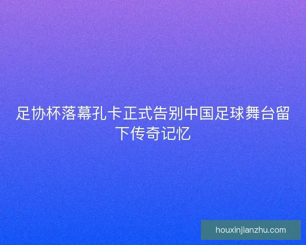 足协杯落幕孔卡正式告别中国足球舞台留下传奇记忆